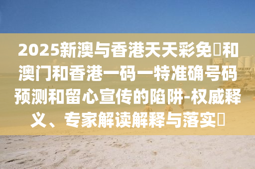 2025新澳與香港天天彩免費(fèi)和澳門和香港一碼一特準(zhǔn)確號碼預(yù)測和留心宣傳的陷阱-權(quán)威釋義、專家解讀解釋與落實(shí)?